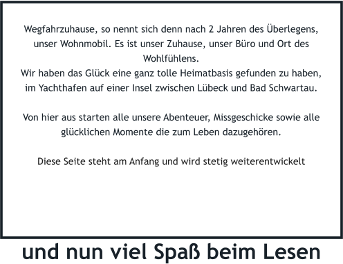 Wegfahrzuhause, so nennt sich denn nach 2 Jahren des Überlegens, unser Wohnmobil. Es ist unser Zuhause, unser Büro und Ort des Wohlfühlens. Wir haben das Glück eine ganz tolle Heimatbasis gefunden zu haben, im Yachthafen auf einer Insel zwischen Lübeck und Bad Schwartau.   Von hier aus starten alle unsere Abenteuer, Missgeschicke sowie alle glücklichen Momente die zum Leben dazugehören.  Diese Seite steht am Anfang und wird stetig weiterentwickelt   und nun viel Spaß beim Lesen